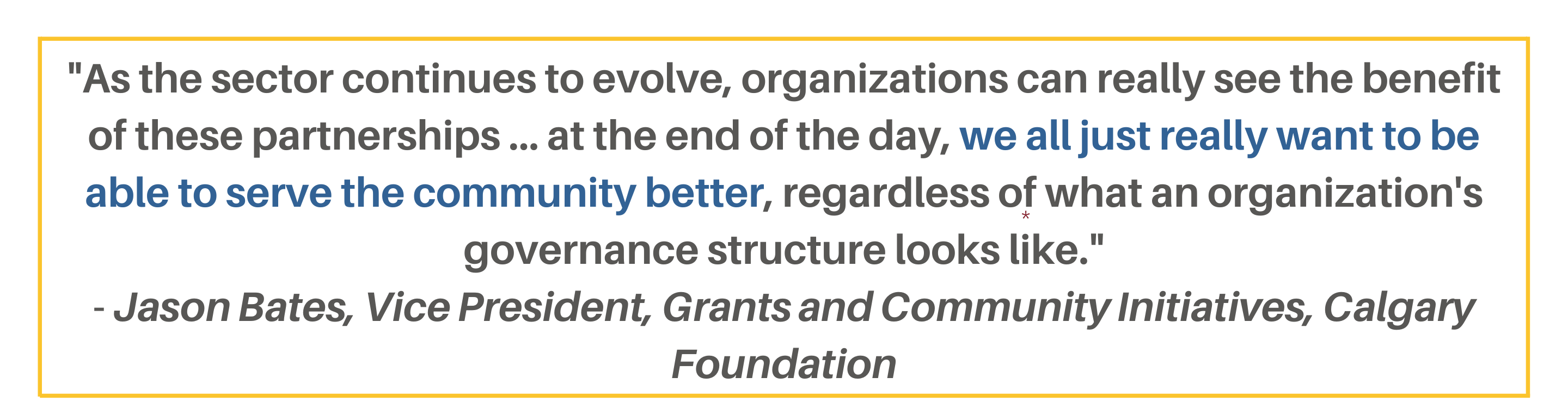 "As the sector continues to evolve, organizations can really see the benefit of these partnerships ... at the end of the day, we all just really want to be able to serve the community better, regardless of what an organization's governance structure looks like." - Jason Bates, Vice President, Grants and Community Initiatives, Calgary Foundation